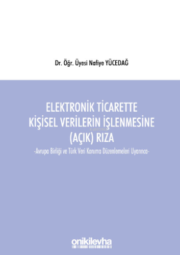 Elektronik Ticarette Kişisel Verilerin İşlenmesine (Açık) Rıza;Avrupa Birliği ve Türk Veri Koruma Düzenlemeleri Uyarınca